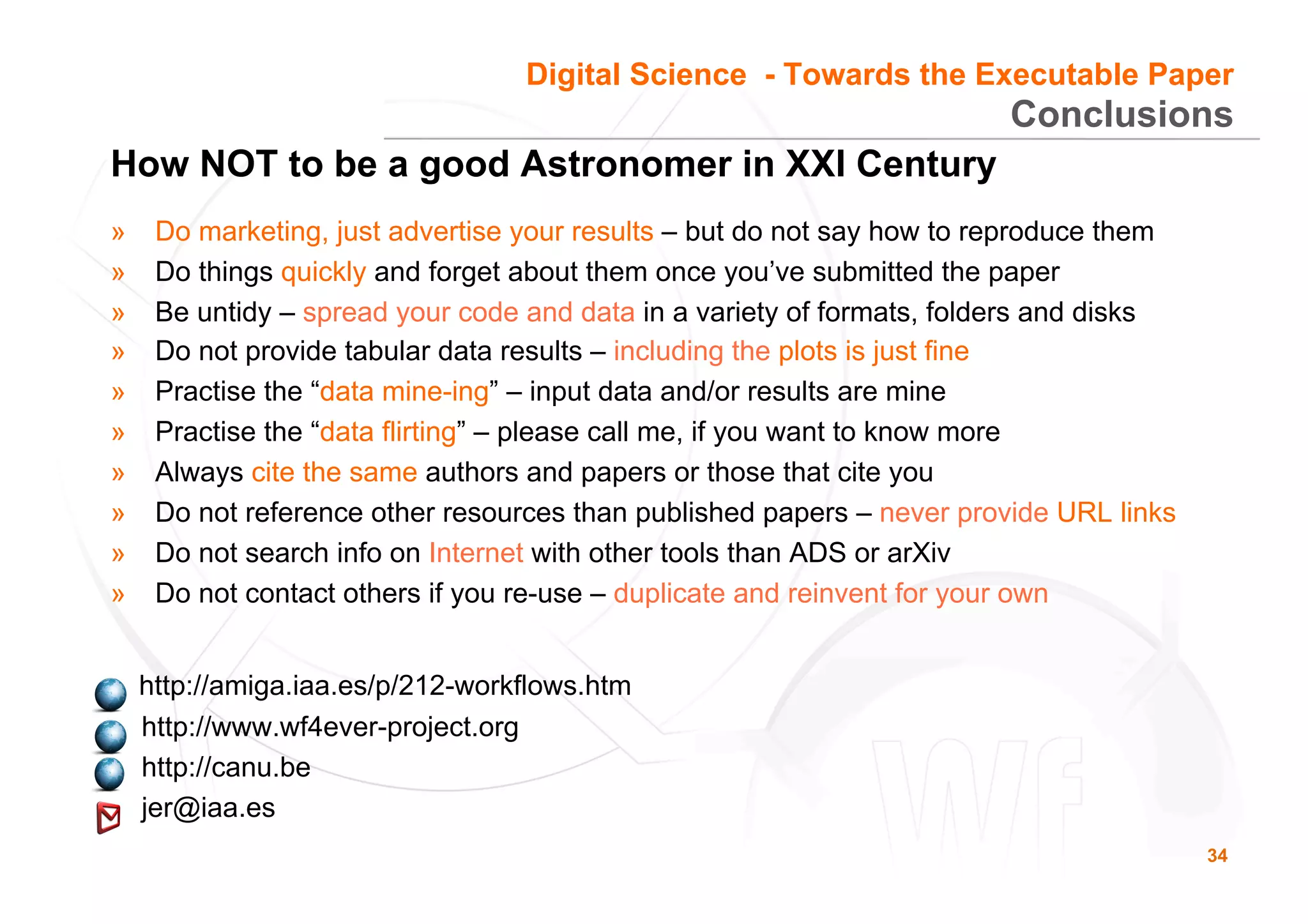 34
Conclusions
How NOT to be a good Astronomer in XXI Century
»  Do marketing, just advertise your results – but do not say how to reproduce them
»  Do things quickly and forget about them once you’ve submitted the paper
»  Be untidy – spread your code and data in a variety of formats, folders and disks
»  Do not provide tabular data results – including the plots is just fine
»  Practise the “data mine-ing” – input data and/or results are mine
»  Practise the “data flirting” – please call me, if you want to know more
»  Always cite the same authors and papers or those that cite you
»  Do not reference other resources than published papers – never provide URL links
»  Do not search info on Internet with other tools than ADS or arXiv
»  Do not contact others if you re-use – duplicate and reinvent for your own
http://amiga.iaa.es/p/212-workflows.htm
http://www.wf4ever-project.org
http://canu.be
jer@iaa.es
Digital Science - Towards the Executable Paper
 