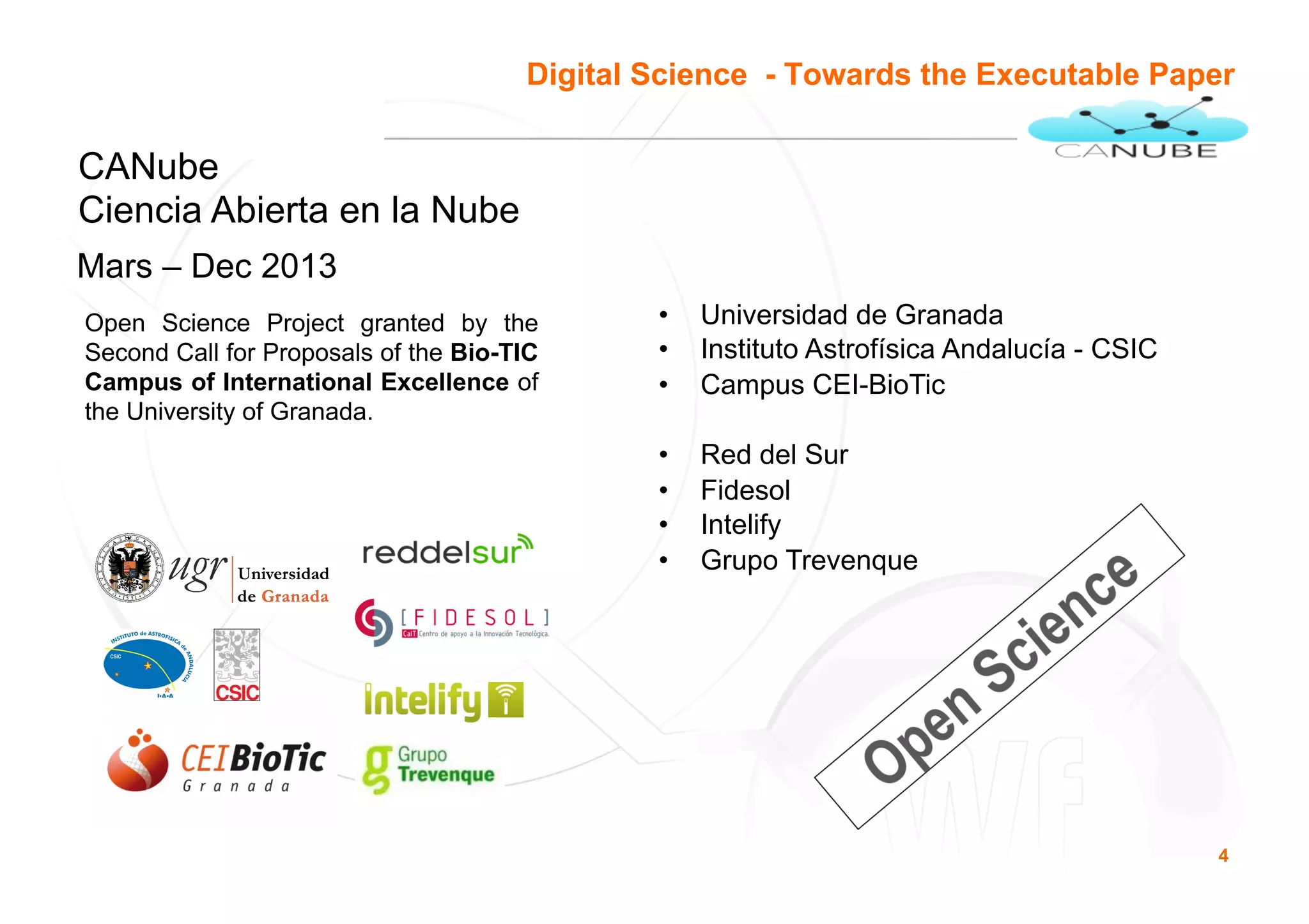 4
CANUBE
CANube
Ciencia Abierta en la Nube
Mars – Dec 2013
Digital Science - Towards the Executable Paper
Open Science Project granted by the
Second Call for Proposals of the Bio-TIC
Campus of International Excellence of
the University of Granada.
•  Universidad de Granada
•  Instituto Astrofísica Andalucía - CSIC
•  Campus CEI-BioTic
•  Red del Sur
•  Fidesol
•  Intelify
•  Grupo Trevenque
 