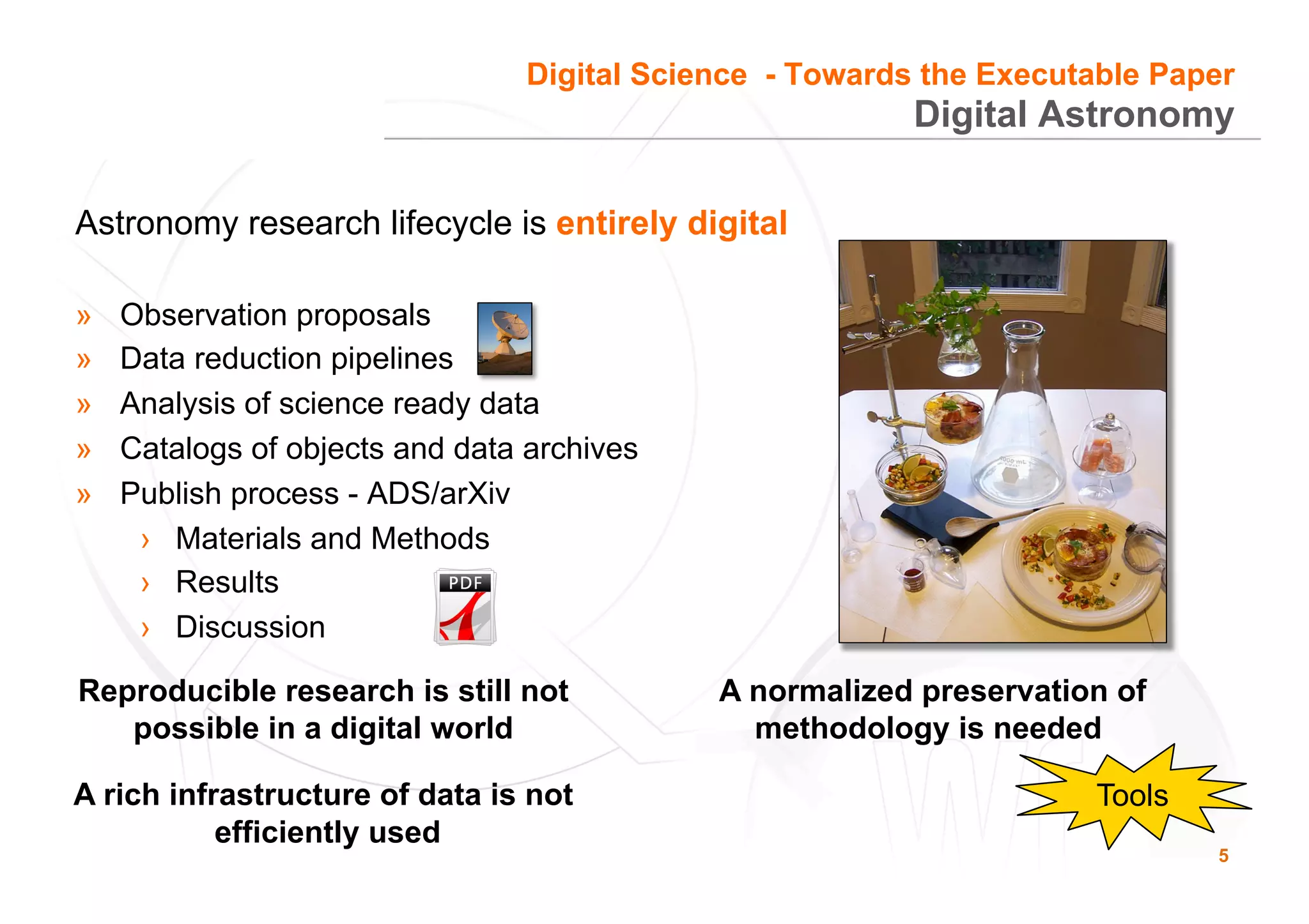 5
Astronomy research lifecycle is entirely digital
»  Observation proposals
»  Data reduction pipelines
»  Analysis of science ready data
»  Catalogs of objects and data archives
»  Publish process - ADS/arXiv
›  Materials and Methods
›  Results
›  Discussion
Reproducible research is still not
possible in a digital world
A rich infrastructure of data is not
efficiently used
A normalized preservation of
methodology is needed
Tools
Digital Astronomy
Digital Science - Towards the Executable Paper
 