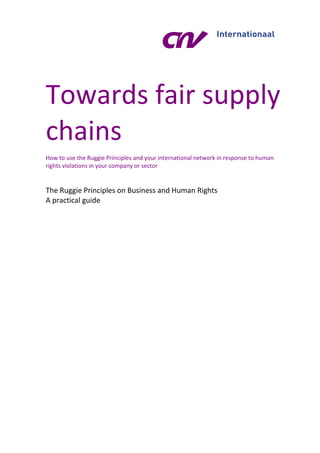 Towards fair supply
chains
How to use the Ruggie Principles and your international network in response to human
rights violations in your company or sector
The Ruggie Principles on Business and Human Rights
A practical guide
 