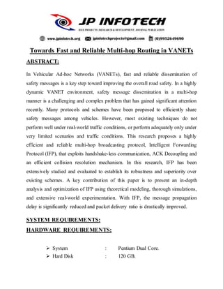 Towards Fast and Reliable Multi-hop Routing in VANETs
ABSTRACT:
In Vehicular Ad-hoc Networks (VANETs), fast and reliable dissemination of
safety messages is a key step toward improving the overall road safety. In a highly
dynamic VANET environment, safety message dissemination in a multi-hop
manner is a challenging and complex problem that has gained significant attention
recently. Many protocols and schemes have been proposed to efficiently share
safety messages among vehicles. However, most existing techniques do not
perform well under real-world traffic conditions, or perform adequately only under
very limited scenarios and traffic conditions. This research proposes a highly
efficient and reliable multi-hop broadcasting protocol, Intelligent Forwarding
Protocol (IFP), that exploits handshake-less communication, ACK Decoupling and
an efficient collision resolution mechanism. In this research, IFP has been
extensively studied and evaluated to establish its robustness and superiority over
existing schemes. A key contribution of this paper is to present an in-depth
analysis and optimization of IFP using theoretical modeling, thorough simulations,
and extensive real-world experimentation. With IFP, the message propagation
delay is significantly reduced and packet delivery ratio is drastically improved.
SYSTEM REQUIREMENTS:
HARDWARE REQUIREMENTS:
 System : Pentium Dual Core.
 Hard Disk : 120 GB.
 