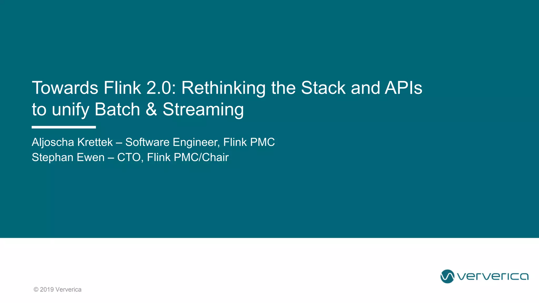 © 2019 Ververica
Aljoscha Krettek – Software Engineer, Flink PMC
Stephan Ewen – CTO, Flink PMC/Chair
Towards Flink 2.0: Rethinking the Stack and APIs
to unify Batch & Streaming
 