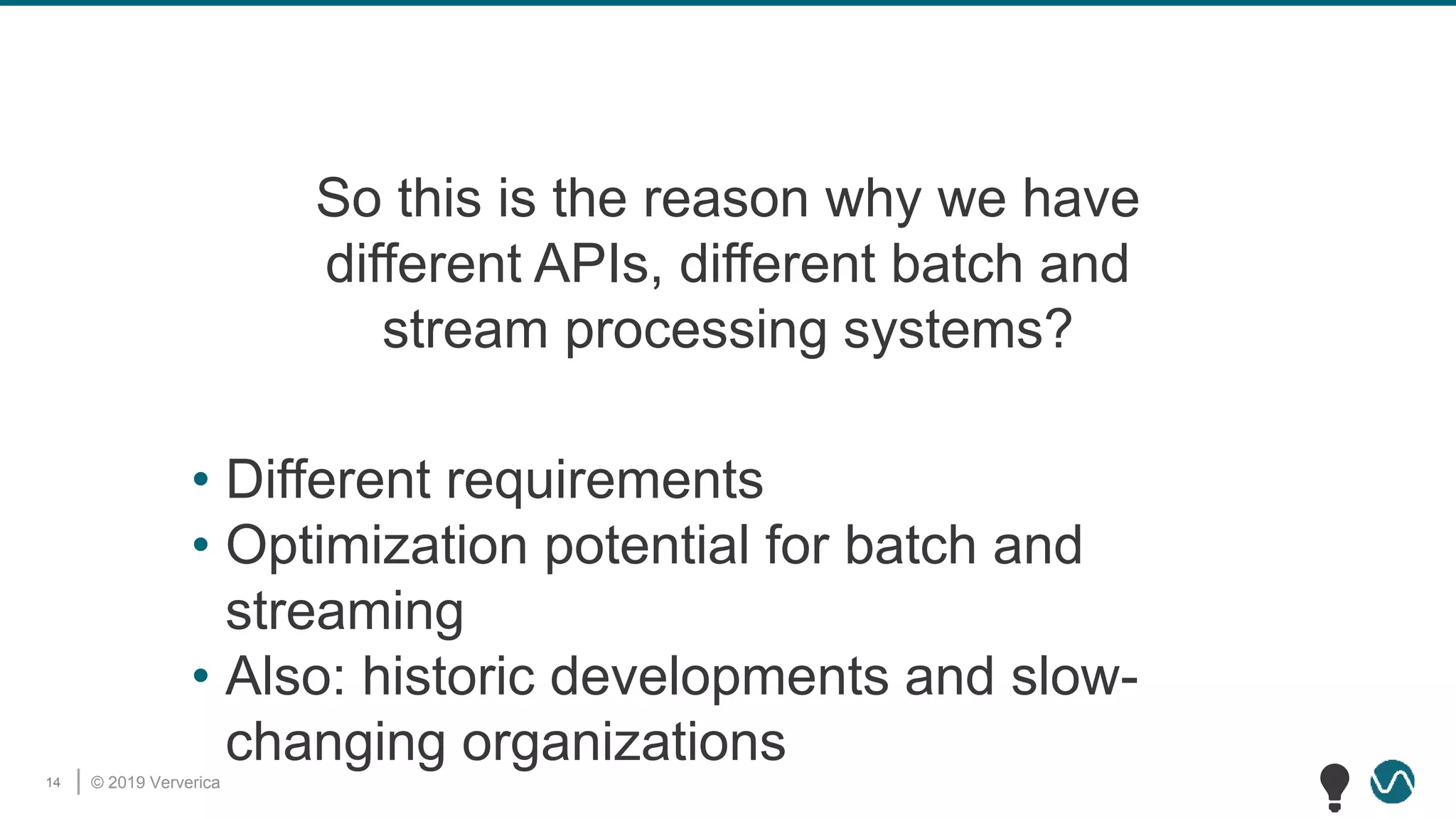© 2019 Ververica14
So this is the reason why we have
different APIs, different batch and
stream processing systems?
• Different requirements
• Optimization potential for batch and
streaming
• Also: historic developments and slow-
changing organizations
💡
 