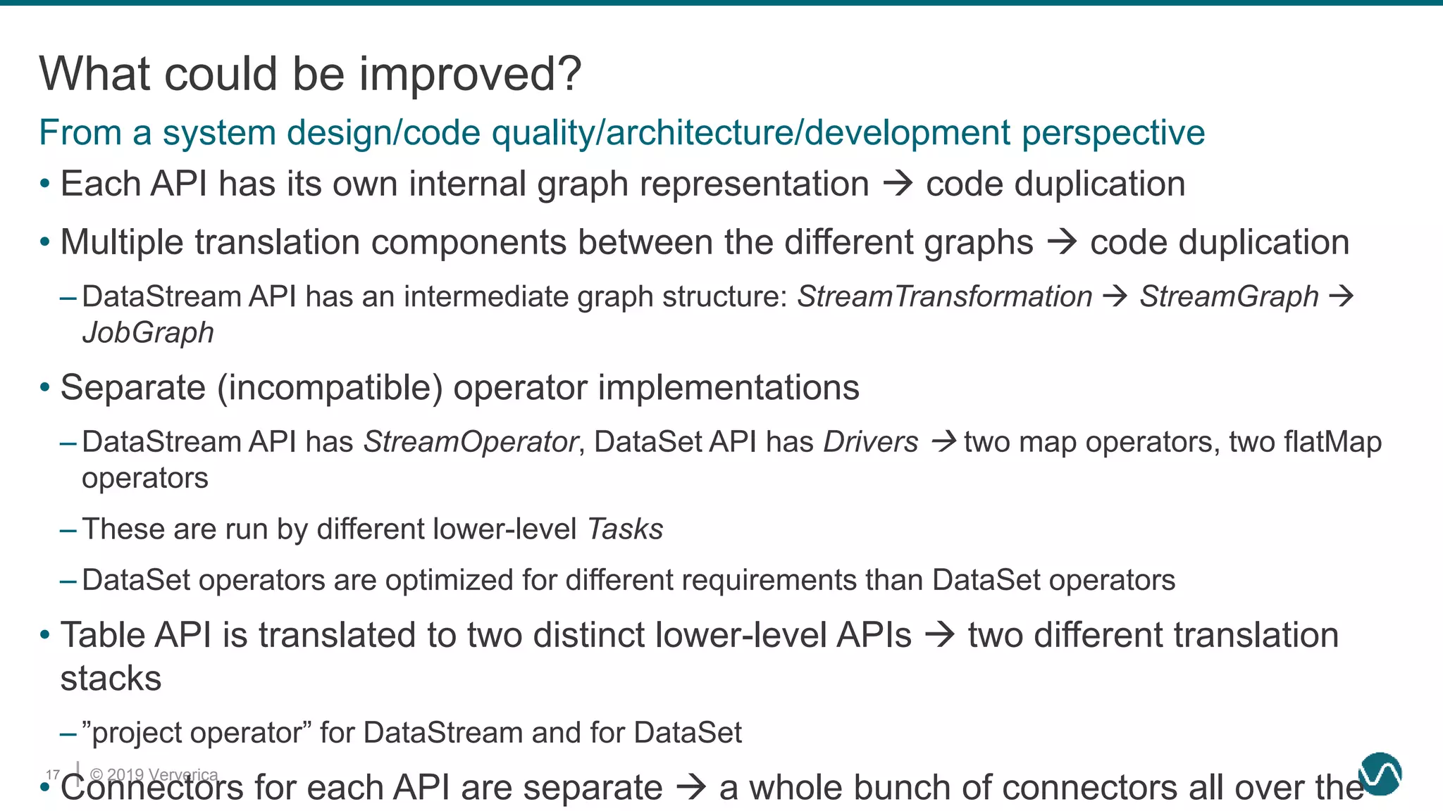 © 2019 Ververica17
What could be improved?
• Each API has its own internal graph representation  code duplication
• Multiple translation components between the different graphs  code duplication
– DataStream API has an intermediate graph structure: StreamTransformation  StreamGraph 
JobGraph
• Separate (incompatible) operator implementations
– DataStream API has StreamOperator, DataSet API has Drivers  two map operators, two flatMap
operators
– These are run by different lower-level Tasks
– DataSet operators are optimized for different requirements than DataSet operators
• Table API is translated to two distinct lower-level APIs  two different translation
stacks
– ”project operator” for DataStream and for DataSet
• Connectors for each API are separate  a whole bunch of connectors all over the
From a system design/code quality/architecture/development perspective
 