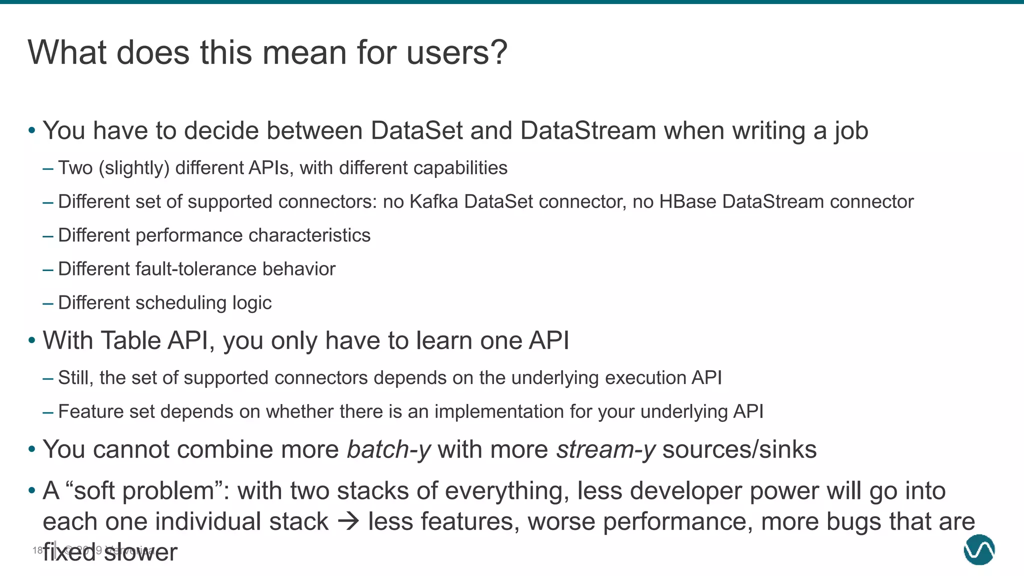 © 2019 Ververica18
What does this mean for users?
• You have to decide between DataSet and DataStream when writing a job
– Two (slightly) different APIs, with different capabilities
– Different set of supported connectors: no Kafka DataSet connector, no HBase DataStream connector
– Different performance characteristics
– Different fault-tolerance behavior
– Different scheduling logic
• With Table API, you only have to learn one API
– Still, the set of supported connectors depends on the underlying execution API
– Feature set depends on whether there is an implementation for your underlying API
• You cannot combine more batch-y with more stream-y sources/sinks
• A “soft problem”: with two stacks of everything, less developer power will go into
each one individual stack  less features, worse performance, more bugs that are
fixed slower
 