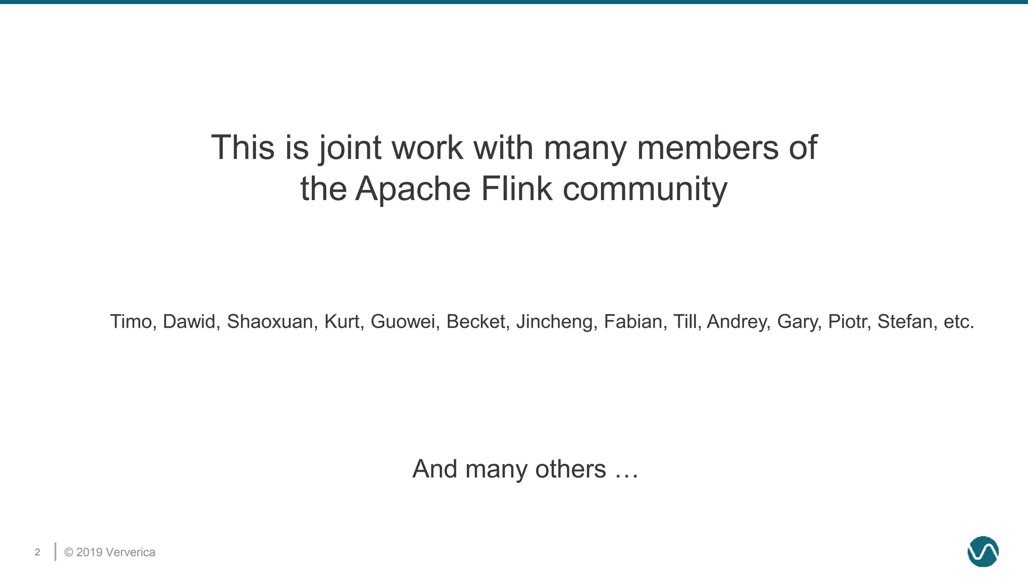 © 2019 Ververica2
This is joint work with many members of
the Apache Flink community
Timo, Dawid, Shaoxuan, Kurt, Guowei, Becket, Jincheng, Fabian, Till, Andrey, Gary, Piotr, Stefan, etc.
And many others …
 