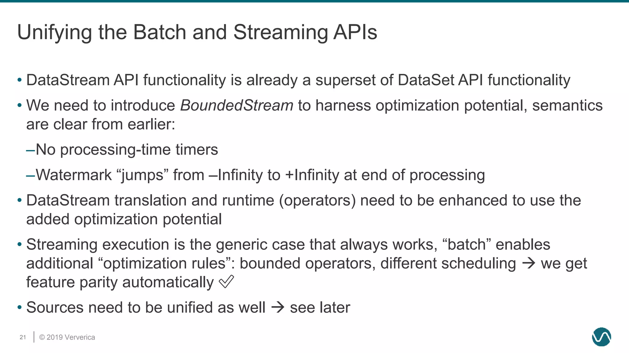 © 2019 Ververica21
Unifying the Batch and Streaming APIs
• DataStream API functionality is already a superset of DataSet API functionality
• We need to introduce BoundedStream to harness optimization potential, semantics
are clear from earlier:
–No processing-time timers
–Watermark “jumps” from –Infinity to +Infinity at end of processing
• DataStream translation and runtime (operators) need to be enhanced to use the
added optimization potential
• Streaming execution is the generic case that always works, “batch” enables
additional “optimization rules”: bounded operators, different scheduling  we get
feature parity automatically ✅
• Sources need to be unified as well  see later
 