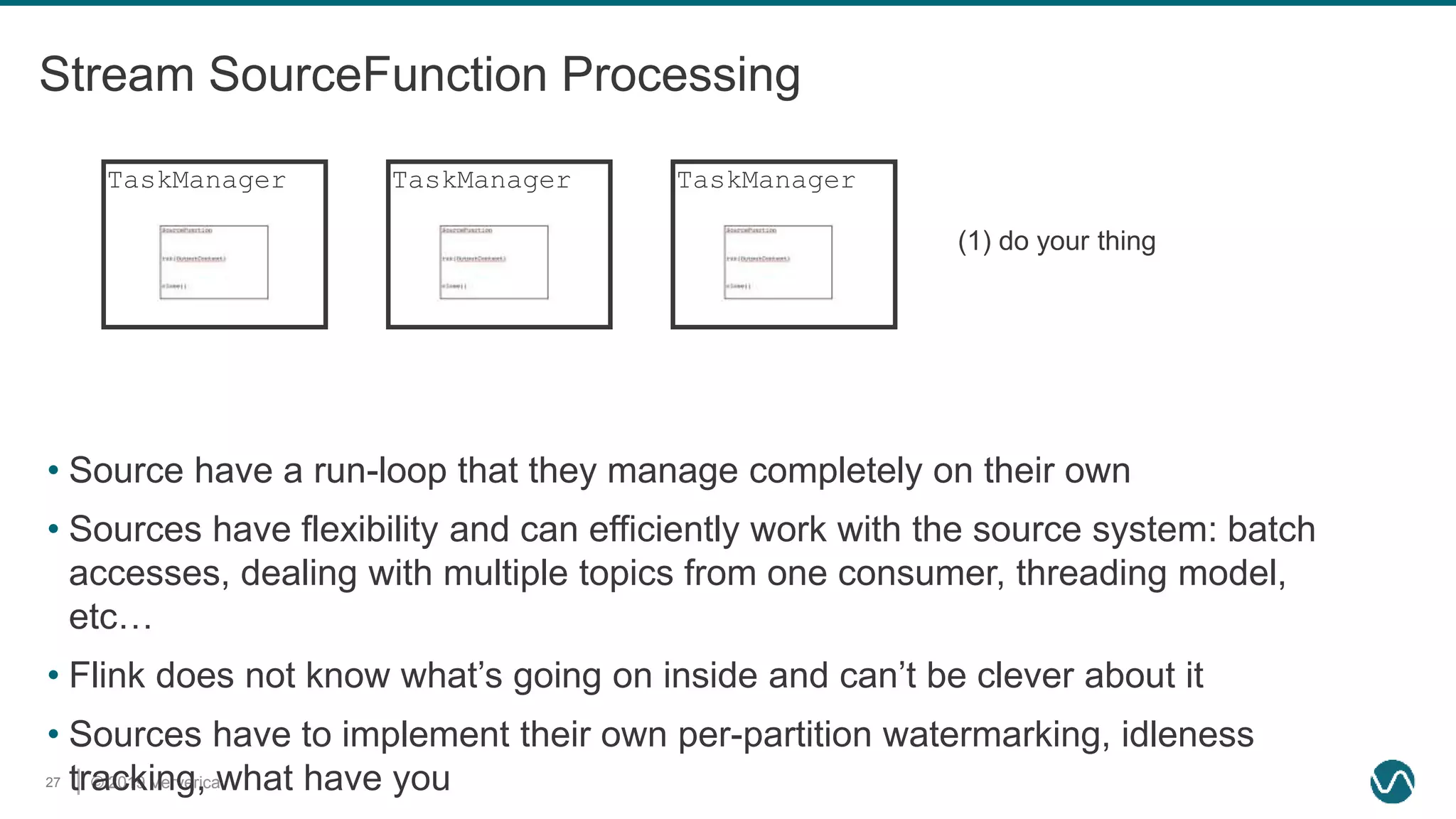© 2019 Ververica27
Stream SourceFunction Processing
• Source have a run-loop that they manage completely on their own
• Sources have flexibility and can efficiently work with the source system: batch
accesses, dealing with multiple topics from one consumer, threading model,
etc…
• Flink does not know what’s going on inside and can’t be clever about it
• Sources have to implement their own per-partition watermarking, idleness
tracking, what have you
TaskManagerTaskManager TaskManager
(1) do your thing
 