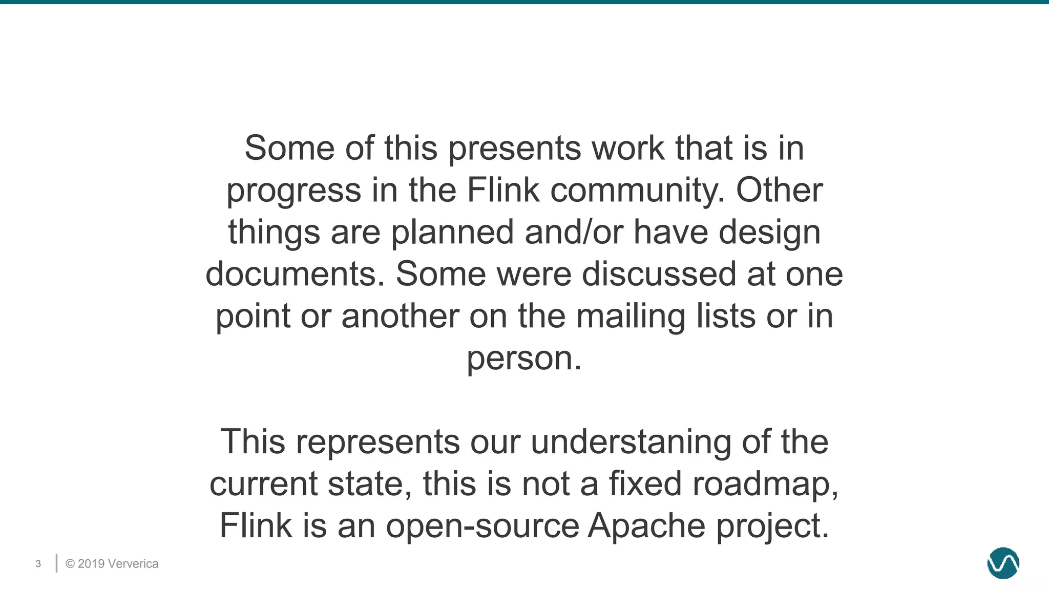 © 2019 Ververica3
Some of this presents work that is in
progress in the Flink community. Other
things are planned and/or have design
documents. Some were discussed at one
point or another on the mailing lists or in
person.
This represents our understaning of the
current state, this is not a fixed roadmap,
Flink is an open-source Apache project.
 