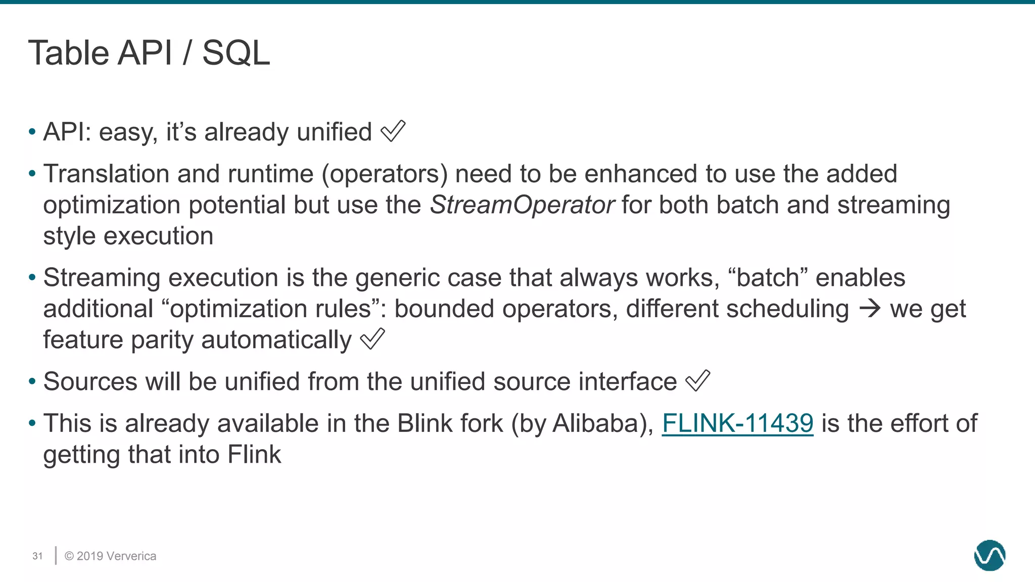 © 2019 Ververica31
Table API / SQL
• API: easy, it’s already unified ✅
• Translation and runtime (operators) need to be enhanced to use the added
optimization potential but use the StreamOperator for both batch and streaming
style execution
• Streaming execution is the generic case that always works, “batch” enables
additional “optimization rules”: bounded operators, different scheduling  we get
feature parity automatically ✅
• Sources will be unified from the unified source interface ✅
• This is already available in the Blink fork (by Alibaba), FLINK-11439 is the effort of
getting that into Flink
 