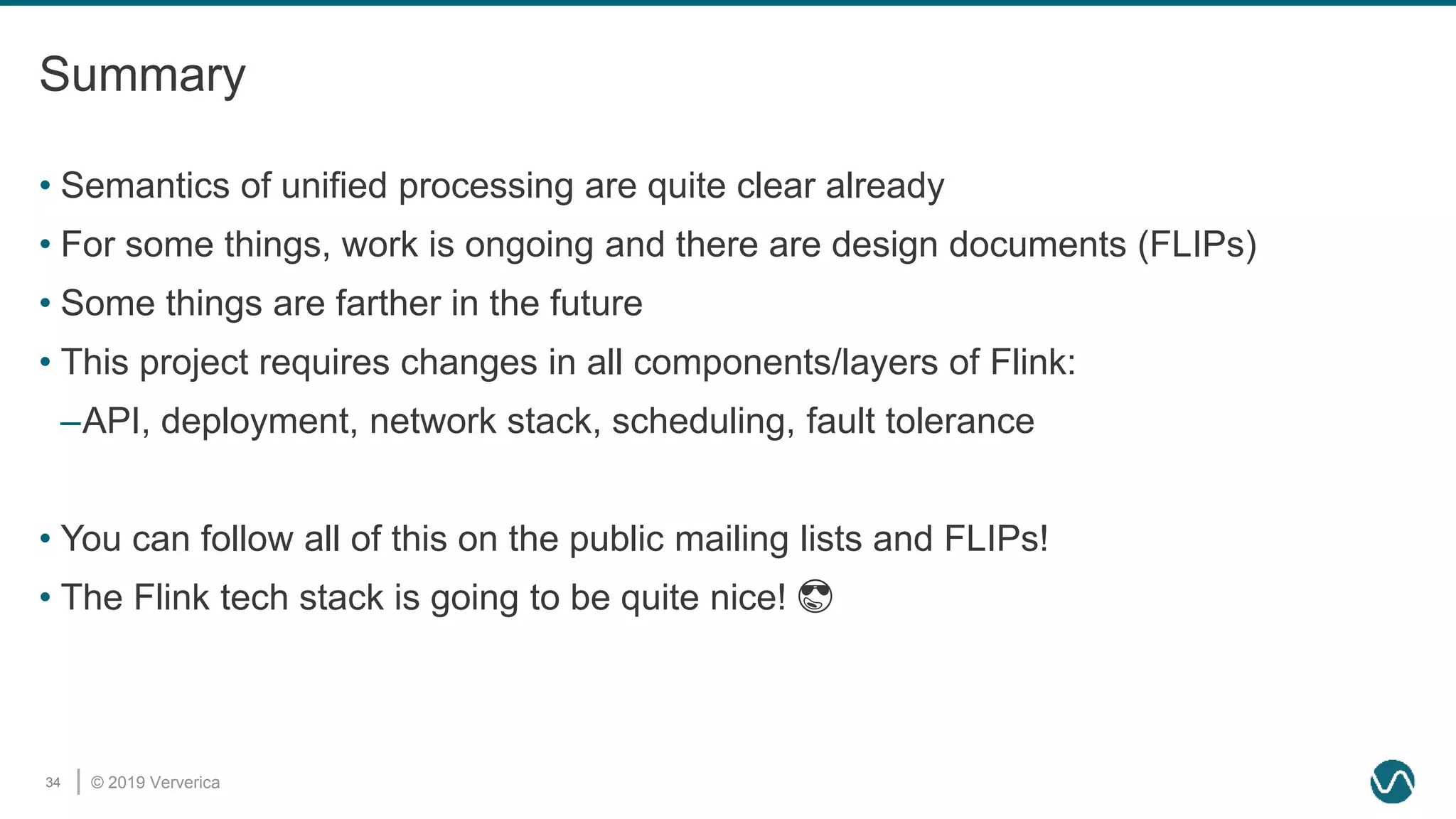 © 2019 Ververica34
Summary
• Semantics of unified processing are quite clear already
• For some things, work is ongoing and there are design documents (FLIPs)
• Some things are farther in the future
• This project requires changes in all components/layers of Flink:
–API, deployment, network stack, scheduling, fault tolerance
• You can follow all of this on the public mailing lists and FLIPs!
• The Flink tech stack is going to be quite nice! 😎
 