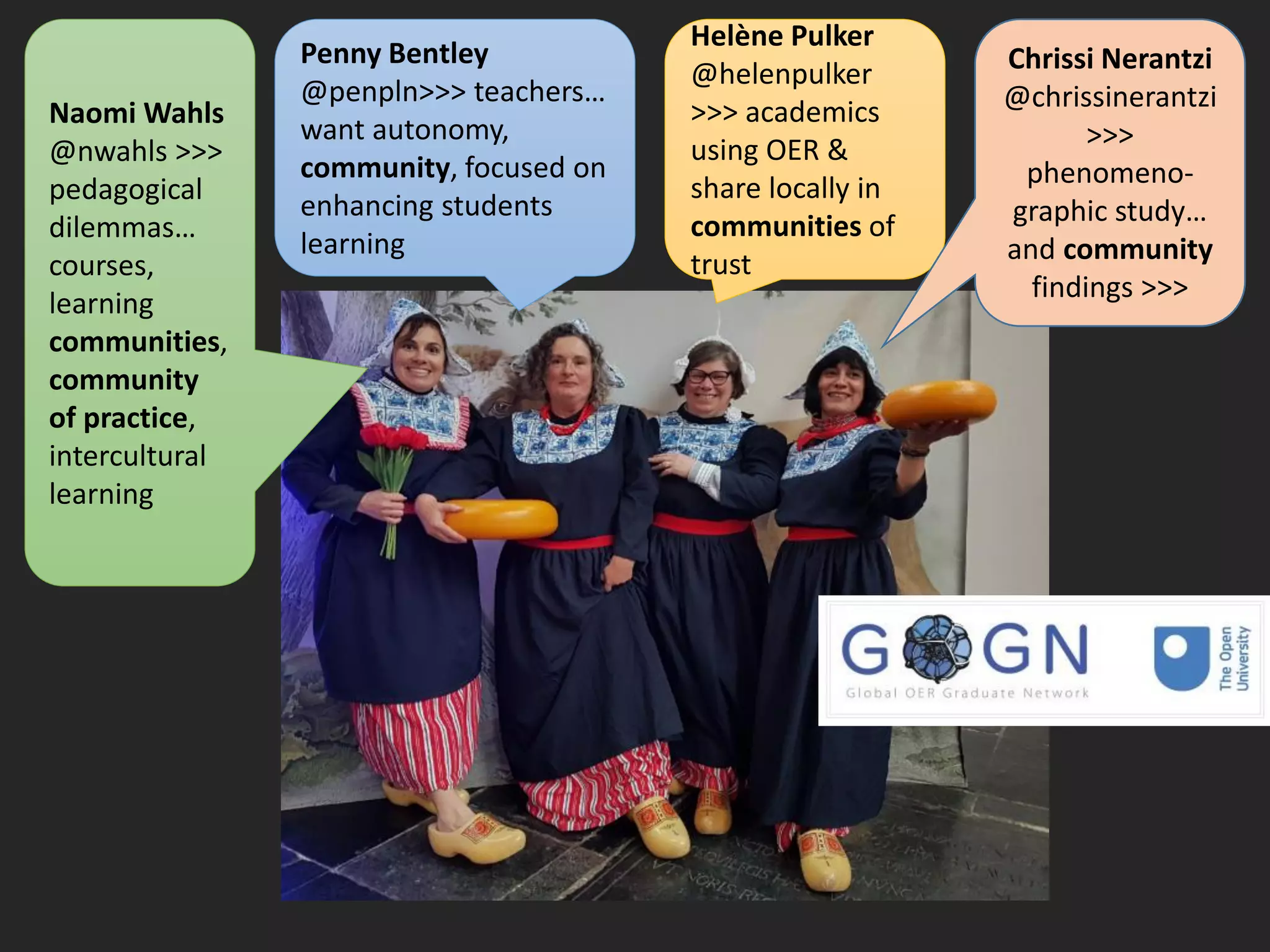 Helène Pulker
@helenpulker
>>> academics
using OER &
share locally in
communities of
trust
Penny Bentley
@penpln>>> teachers…
want autonomy,
community, focused on
enhancing students
learning
Naomi Wahls
@nwahls >>>
pedagogical
dilemmas…
courses,
learning
communities,
community
of practice,
intercultural
learning
Chrissi Nerantzi
@chrissinerantzi
>>>
phenomeno-
graphic study…
and community
findings >>>
 