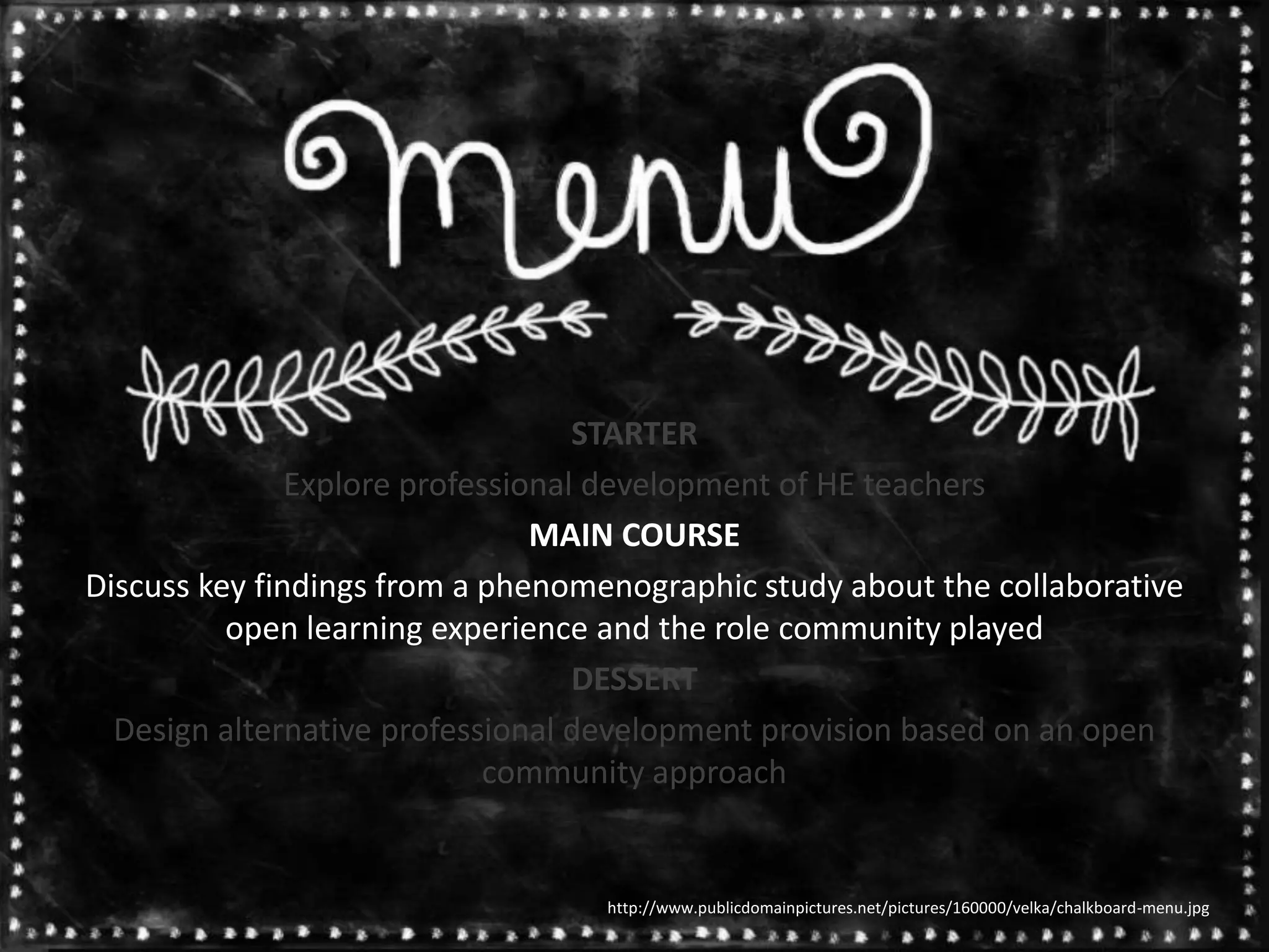 STARTER
Explore professional development of HE teachers
MAIN COURSE
Discuss key findings from a phenomenographic study about the collaborative
open learning experience and the role community played
DESSERT
Design alternative professional development provision based on an open
community approach
http://www.publicdomainpictures.net/pictures/160000/velka/chalkboard-menu.jpg
 