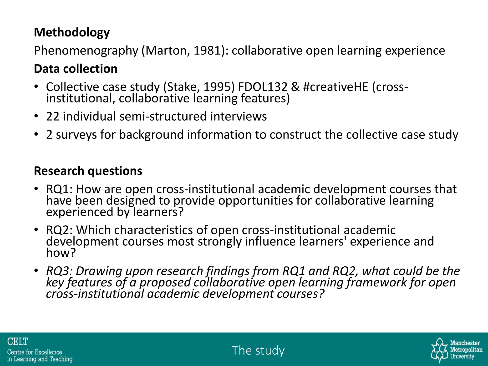 Methodology
Phenomenography (Marton, 1981): collaborative open learning experience
Data collection
• Collective case study (Stake, 1995) FDOL132 & #creativeHE (cross-
institutional, collaborative learning features)
• 22 individual semi-structured interviews
• 2 surveys for background information to construct the collective case study
Research questions
• RQ1: How are open cross-institutional academic development courses that
have been designed to provide opportunities for collaborative learning
experienced by learners?
• RQ2: Which characteristics of open cross-institutional academic
development courses most strongly influence learners' experience and
how?
• RQ3: Drawing upon research findings from RQ1 and RQ2, what could be the
key features of a proposed collaborative open learning framework for open
cross-institutional academic development courses?
The study
 