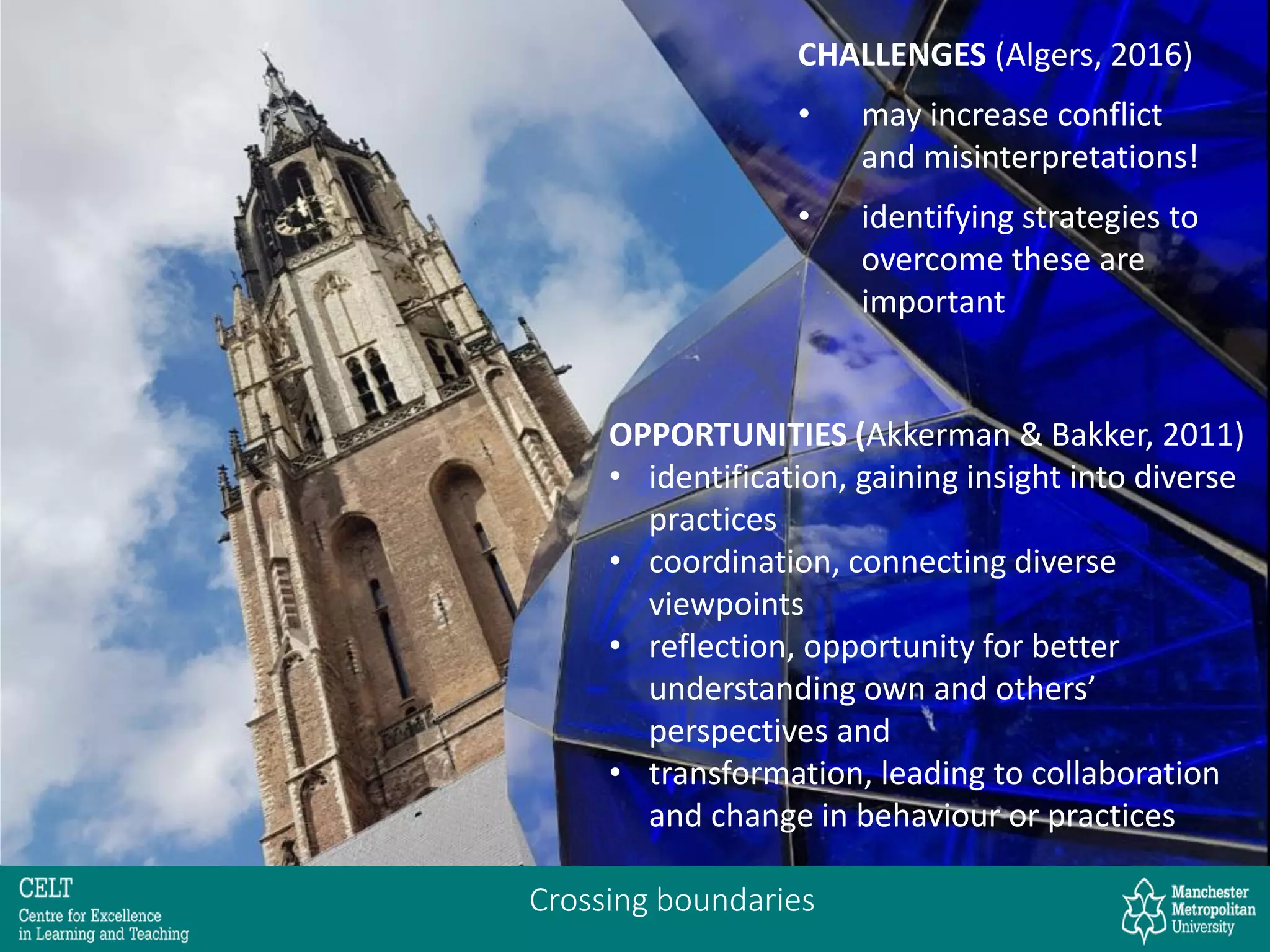 Crossing boundaries
OPPORTUNITIES (Akkerman & Bakker, 2011)
• identification, gaining insight into diverse
practices
• coordination, connecting diverse
viewpoints
• reflection, opportunity for better
understanding own and others’
perspectives and
• transformation, leading to collaboration
and change in behaviour or practices
CHALLENGES (Algers, 2016)
• may increase conflict
and misinterpretations!
• identifying strategies to
overcome these are
important
 