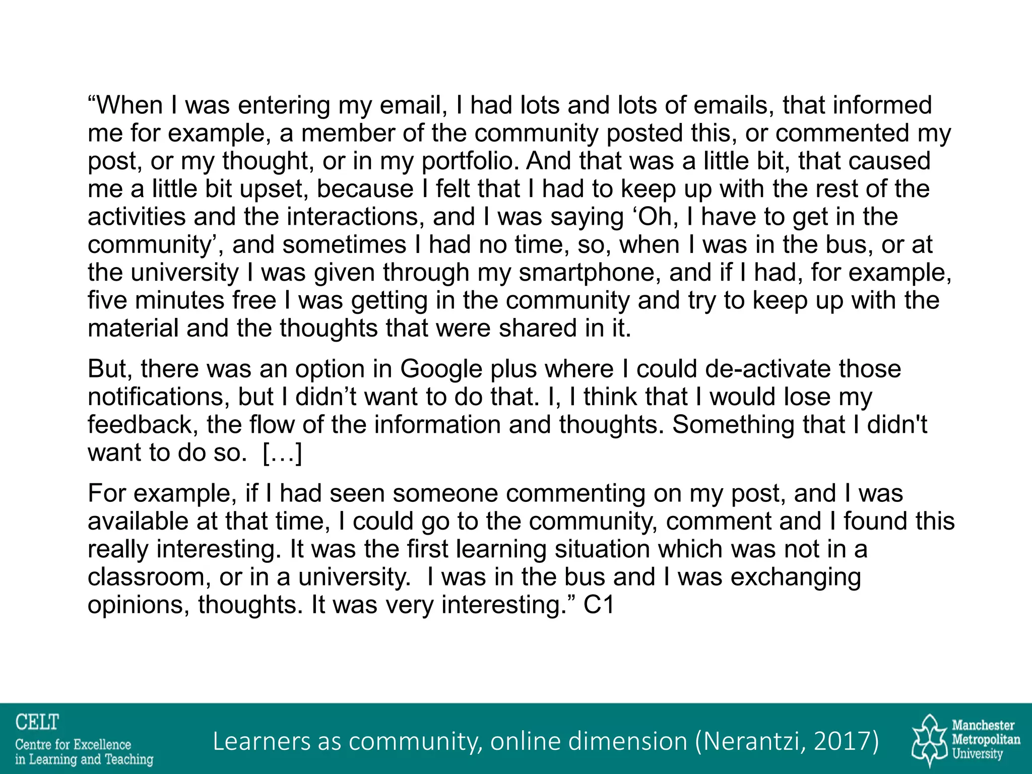 “When I was entering my email, I had lots and lots of emails, that informed
me for example, a member of the community posted this, or commented my
post, or my thought, or in my portfolio. And that was a little bit, that caused
me a little bit upset, because I felt that I had to keep up with the rest of the
activities and the interactions, and I was saying ‘Oh, I have to get in the
community’, and sometimes I had no time, so, when I was in the bus, or at
the university I was given through my smartphone, and if I had, for example,
five minutes free I was getting in the community and try to keep up with the
material and the thoughts that were shared in it.
But, there was an option in Google plus where I could de-activate those
notifications, but I didn’t want to do that. I, I think that I would lose my
feedback, the flow of the information and thoughts. Something that I didn't
want to do so. […]
For example, if I had seen someone commenting on my post, and I was
available at that time, I could go to the community, comment and I found this
really interesting. It was the first learning situation which was not in a
classroom, or in a university. I was in the bus and I was exchanging
opinions, thoughts. It was very interesting.” C1
Learners as community, online dimension (Nerantzi, 2017)
 