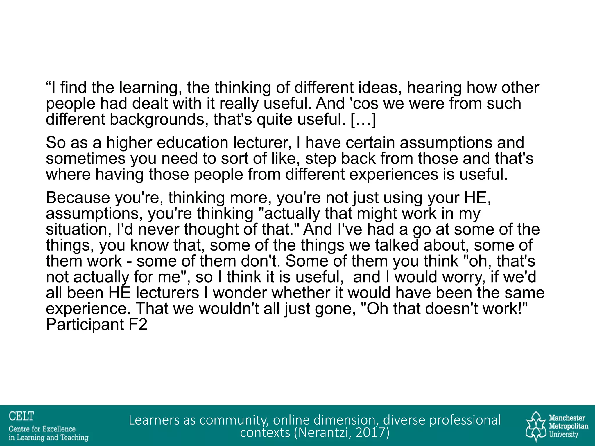 “I find the learning, the thinking of different ideas, hearing how other
people had dealt with it really useful. And 'cos we were from such
different backgrounds, that's quite useful. […]
So as a higher education lecturer, I have certain assumptions and
sometimes you need to sort of like, step back from those and that's
where having those people from different experiences is useful.
Because you're, thinking more, you're not just using your HE,
assumptions, you're thinking "actually that might work in my
situation, I'd never thought of that." And I've had a go at some of the
things, you know that, some of the things we talked about, some of
them work - some of them don't. Some of them you think "oh, that's
not actually for me", so I think it is useful, and I would worry, if we'd
all been HE lecturers I wonder whether it would have been the same
experience. That we wouldn't all just gone, "Oh that doesn't work!"
Participant F2
Learners as community, online dimension, diverse professional
contexts (Nerantzi, 2017)
 