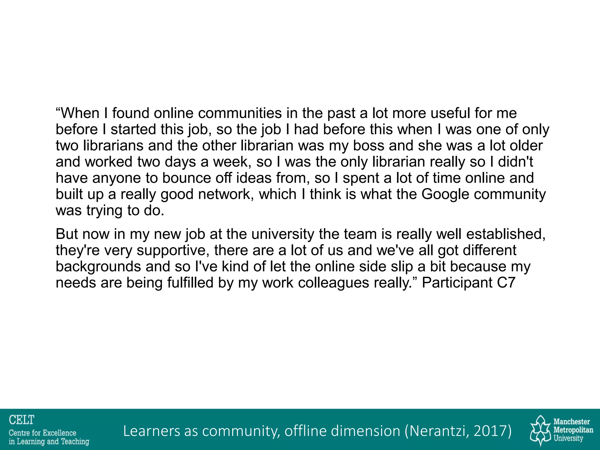“When I found online communities in the past a lot more useful for me
before I started this job, so the job I had before this when I was one of only
two librarians and the other librarian was my boss and she was a lot older
and worked two days a week, so I was the only librarian really so I didn't
have anyone to bounce off ideas from, so I spent a lot of time online and
built up a really good network, which I think is what the Google community
was trying to do.
But now in my new job at the university the team is really well established,
they're very supportive, there are a lot of us and we've all got different
backgrounds and so I've kind of let the online side slip a bit because my
needs are being fulfilled by my work colleagues really.” Participant C7
Learners as community, offline dimension (Nerantzi, 2017)
 