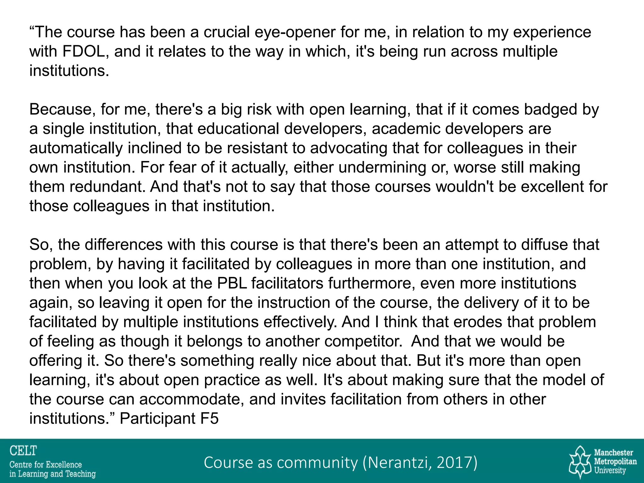 “The course has been a crucial eye-opener for me, in relation to my experience
with FDOL, and it relates to the way in which, it's being run across multiple
institutions.
Because, for me, there's a big risk with open learning, that if it comes badged by
a single institution, that educational developers, academic developers are
automatically inclined to be resistant to advocating that for colleagues in their
own institution. For fear of it actually, either undermining or, worse still making
them redundant. And that's not to say that those courses wouldn't be excellent for
those colleagues in that institution.
So, the differences with this course is that there's been an attempt to diffuse that
problem, by having it facilitated by colleagues in more than one institution, and
then when you look at the PBL facilitators furthermore, even more institutions
again, so leaving it open for the instruction of the course, the delivery of it to be
facilitated by multiple institutions effectively. And I think that erodes that problem
of feeling as though it belongs to another competitor. And that we would be
offering it. So there's something really nice about that. But it's more than open
learning, it's about open practice as well. It's about making sure that the model of
the course can accommodate, and invites facilitation from others in other
institutions.” Participant F5
Course as community (Nerantzi, 2017)
 