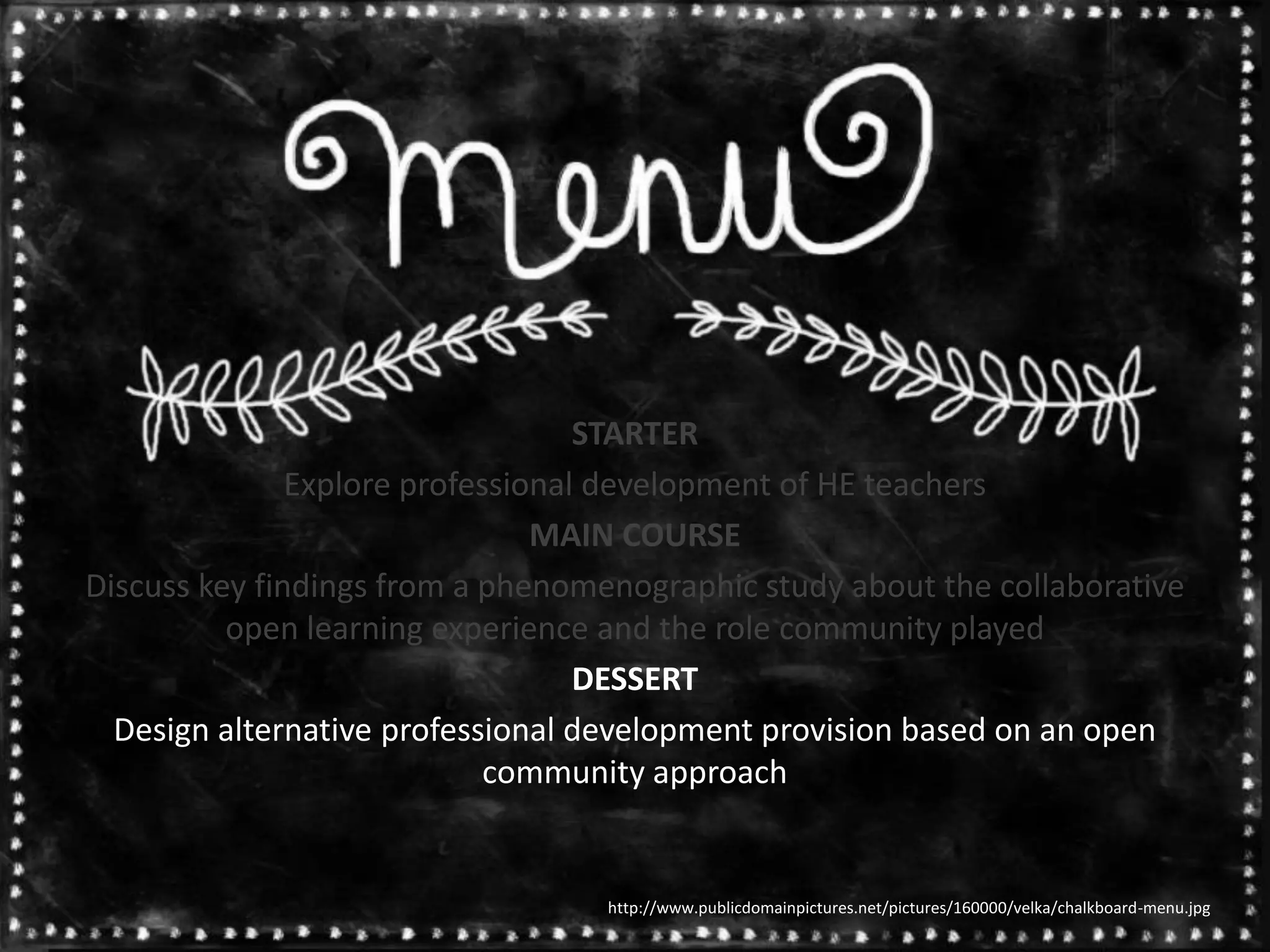 STARTER
Explore professional development of HE teachers
MAIN COURSE
Discuss key findings from a phenomenographic study about the collaborative
open learning experience and the role community played
DESSERT
Design alternative professional development provision based on an open
community approach
http://www.publicdomainpictures.net/pictures/160000/velka/chalkboard-menu.jpg
 