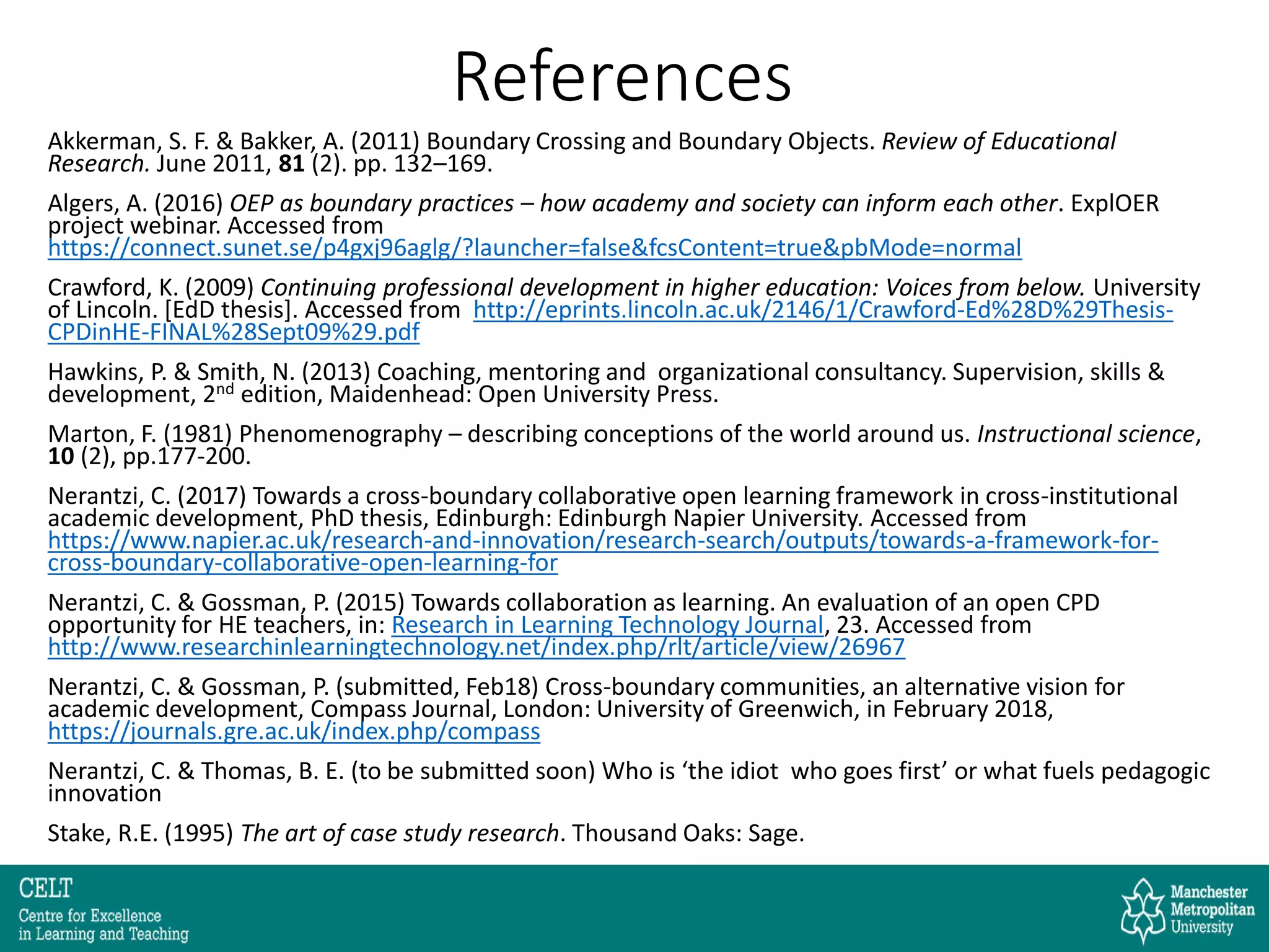 References
Akkerman, S. F. & Bakker, A. (2011) Boundary Crossing and Boundary Objects. Review of Educational
Research. June 2011, 81 (2). pp. 132–169.
Algers, A. (2016) OEP as boundary practices – how academy and society can inform each other. ExplOER
project webinar. Accessed from
https://connect.sunet.se/p4gxj96aglg/?launcher=false&fcsContent=true&pbMode=normal
Crawford, K. (2009) Continuing professional development in higher education: Voices from below. University
of Lincoln. [EdD thesis]. Accessed from http://eprints.lincoln.ac.uk/2146/1/Crawford-Ed%28D%29Thesis-
CPDinHE-FINAL%28Sept09%29.pdf
Hawkins, P. & Smith, N. (2013) Coaching, mentoring and organizational consultancy. Supervision, skills &
development, 2nd edition, Maidenhead: Open University Press.
Marton, F. (1981) Phenomenography – describing conceptions of the world around us. Instructional science,
10 (2), pp.177-200.
Nerantzi, C. (2017) Towards a cross-boundary collaborative open learning framework in cross-institutional
academic development, PhD thesis, Edinburgh: Edinburgh Napier University. Accessed from
https://www.napier.ac.uk/research-and-innovation/research-search/outputs/towards-a-framework-for-
cross-boundary-collaborative-open-learning-for
Nerantzi, C. & Gossman, P. (2015) Towards collaboration as learning. An evaluation of an open CPD
opportunity for HE teachers, in: Research in Learning Technology Journal, 23. Accessed from
http://www.researchinlearningtechnology.net/index.php/rlt/article/view/26967
Nerantzi, C. & Gossman, P. (submitted, Feb18) Cross-boundary communities, an alternative vision for
academic development, Compass Journal, London: University of Greenwich, in February 2018,
https://journals.gre.ac.uk/index.php/compass
Nerantzi, C. & Thomas, B. E. (to be submitted soon) Who is ‘the idiot who goes first’ or what fuels pedagogic
innovation
Stake, R.E. (1995) The art of case study research. Thousand Oaks: Sage.
 