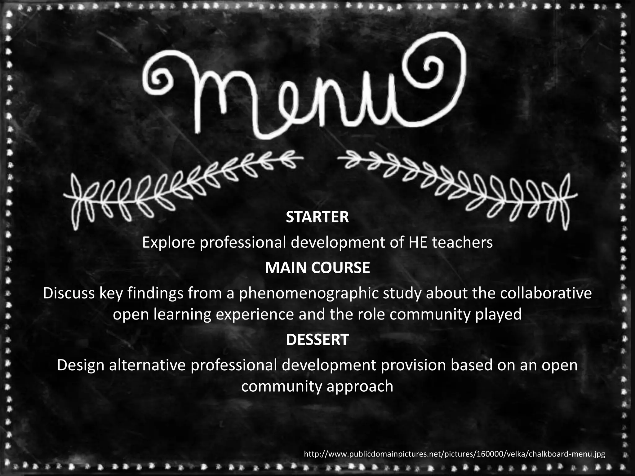 STARTER
Explore professional development of HE teachers
MAIN COURSE
Discuss key findings from a phenomenographic study about the collaborative
open learning experience and the role community played
DESSERT
Design alternative professional development provision based on an open
community approach
http://www.publicdomainpictures.net/pictures/160000/velka/chalkboard-menu.jpg
 