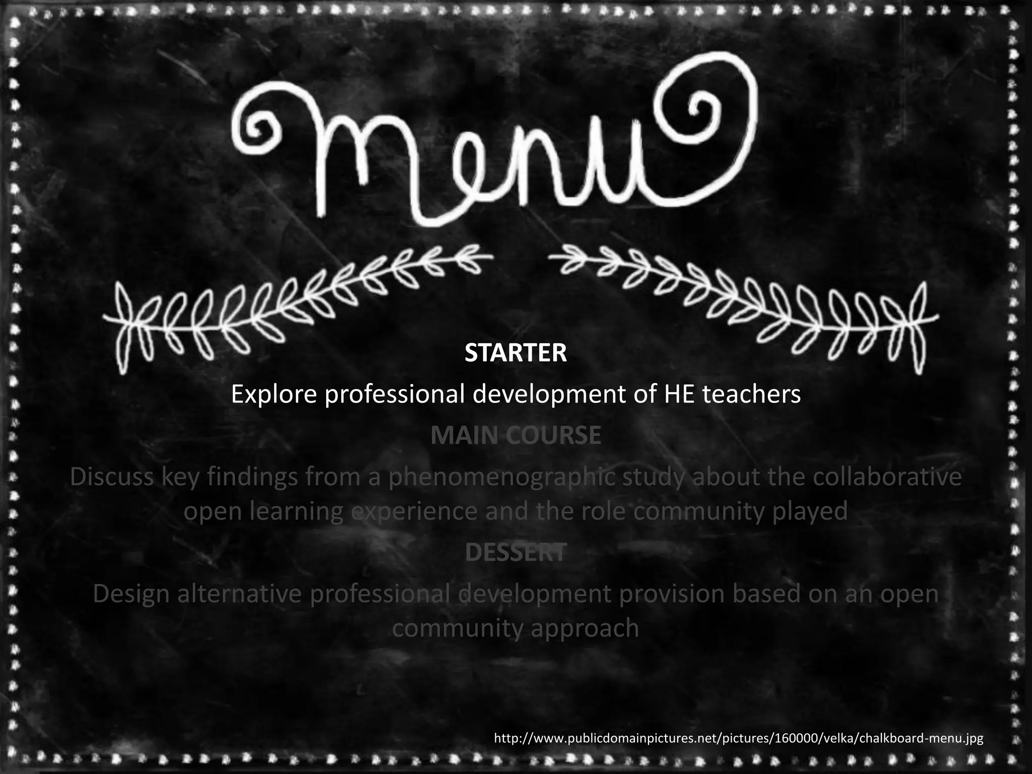 STARTER
Explore professional development of HE teachers
MAIN COURSE
Discuss key findings from a phenomenographic study about the collaborative
open learning experience and the role community played
DESSERT
Design alternative professional development provision based on an open
community approach
http://www.publicdomainpictures.net/pictures/160000/velka/chalkboard-menu.jpg
 