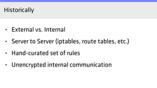 Historically
• External vs. Internal
• Server to Server (iptables, route tables, etc.)
• Hand-curated set of rules
• Unencrypted internal communication
 