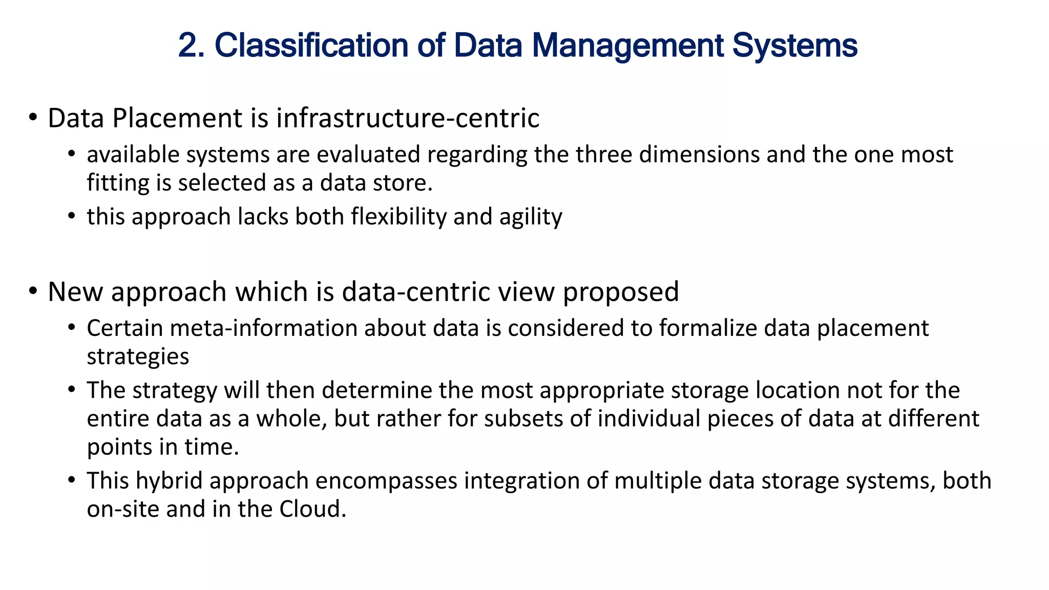 • Data Placement is infrastructure-centric
• available systems are evaluated regarding the three dimensions and the one most
fitting is selected as a data store.
• this approach lacks both flexibility and agility
• New approach which is data-centric view proposed
• Certain meta-information about data is considered to formalize data placement
strategies
• The strategy will then determine the most appropriate storage location not for the
entire data as a whole, but rather for subsets of individual pieces of data at different
points in time.
• This hybrid approach encompasses integration of multiple data storage systems, both
on-site and in the Cloud.
2. Classification of Data Management Systems
 