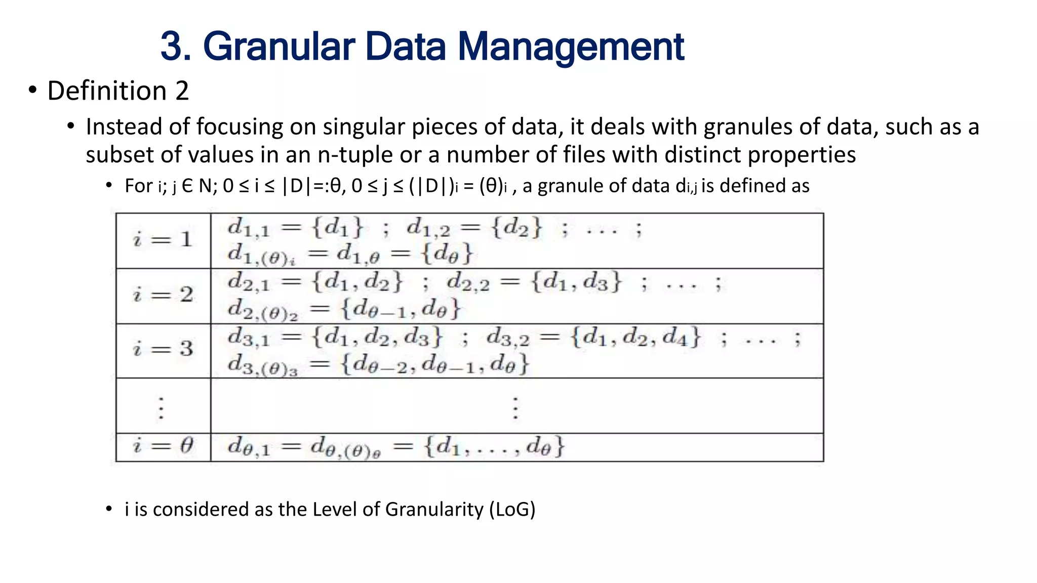 3. Granular Data Management
• Definition 2
• Instead of focusing on singular pieces of data, it deals with granules of data, such as a
subset of values in an n-tuple or a number of files with distinct properties
• For i; j Є N; 0 ≤ i ≤ |D|=:θ, 0 ≤ j ≤ (|D|)i = (θ)i , a granule of data di,j is defined as
For i; j Є N; 0 ≤ i ≤ |D|=:θ, 0 ≤ j ≤ (|D|)i = (θ)i , a granule of data di,j is defined as
• i is considered as the Level of Granularity (LoG)
 