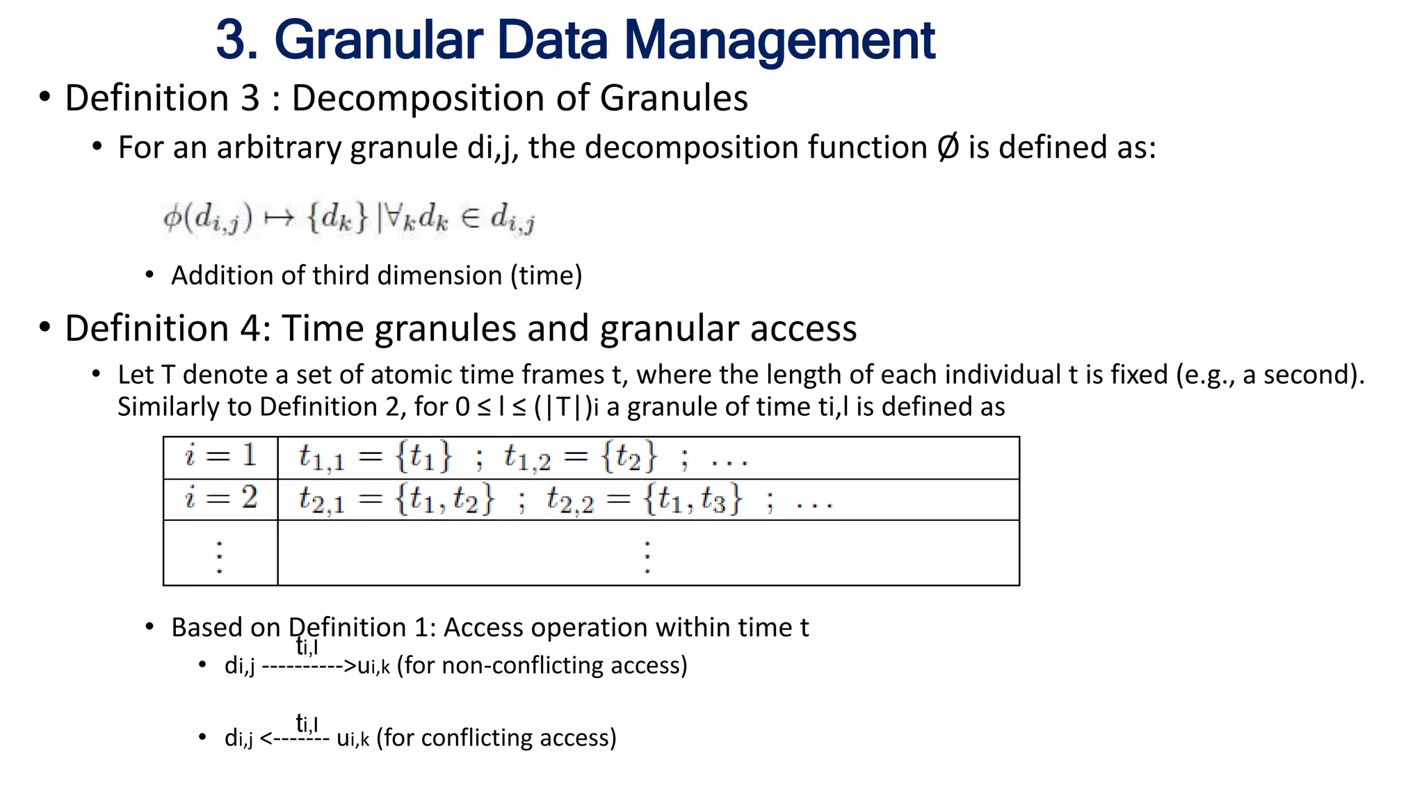 3. Granular Data Management
• Definition 3 : Decomposition of Granules
• For an arbitrary granule di,j, the decomposition function Ø is defined as:
• Addition of third dimension (time)
• Definition 4: Time granules and granular access
• Let T denote a set of atomic time frames t, where the length of each individual t is fixed (e.g., a second).
Similarly to Definition 2, for 0 ≤ l ≤ (|T|)i a granule of time ti,l is defined as
• Based on Definition 1: Access operation within time t
• di,j ---------->ui,k (for non-conflicting access)
• di,j <------- ui,k (for conflicting access)
ti,l
ti,l
 