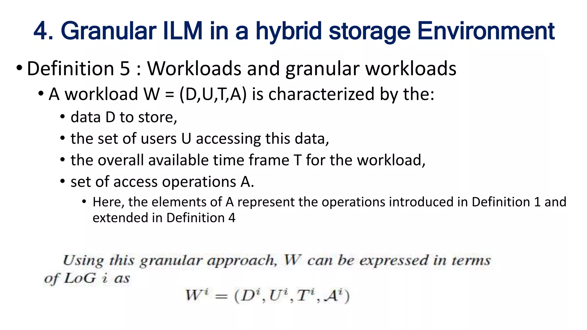 4. Granular ILM in a hybrid storage Environment
• Definition 5 : Workloads and granular workloads
• A workload W = (D,U,T,A) is characterized by the:
• data D to store,
• the set of users U accessing this data,
• the overall available time frame T for the workload,
• set of access operations A.
• Here, the elements of A represent the operations introduced in Definition 1 and
extended in Definition 4
 