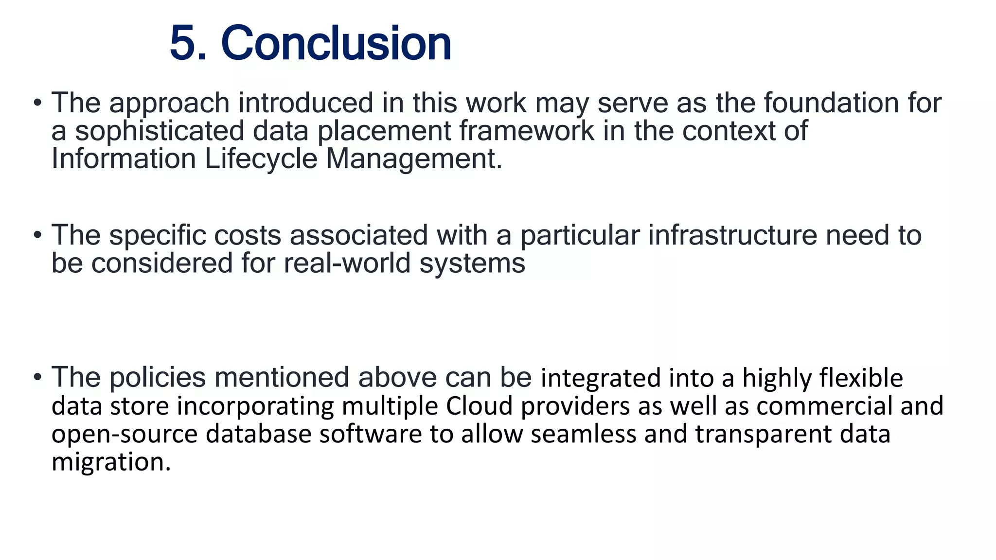 • The approach introduced in this work may serve as the foundation for
a sophisticated data placement framework in the context of
Information Lifecycle Management.
• The specific costs associated with a particular infrastructure need to
be considered for real-world systems
• The policies mentioned above can be integrated into a highly flexible
data store incorporating multiple Cloud providers as well as commercial and
open-source database software to allow seamless and transparent data
migration.
5. Conclusion
 