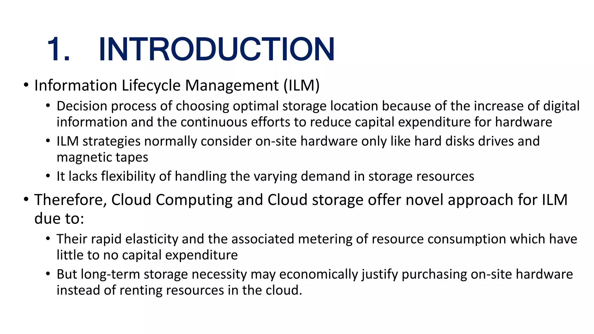 1. INTRODUCTION
• Information Lifecycle Management (ILM)
• Decision process of choosing optimal storage location because of the increase of digital
information and the continuous efforts to reduce capital expenditure for hardware
• ILM strategies normally consider on-site hardware only like hard disks drives and
magnetic tapes
• It lacks flexibility of handling the varying demand in storage resources
• Therefore, Cloud Computing and Cloud storage offer novel approach for ILM
due to:
• Their rapid elasticity and the associated metering of resource consumption which have
little to no capital expenditure
• But long-term storage necessity may economically justify purchasing on-site hardware
instead of renting resources in the cloud.
 