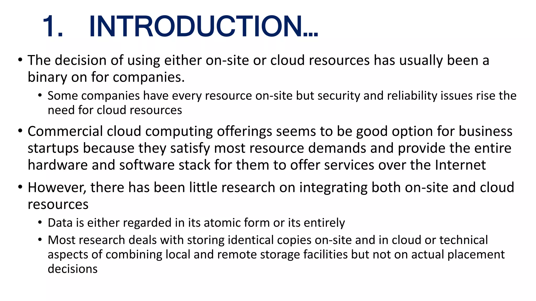 • The decision of using either on-site or cloud resources has usually been a
binary on for companies.
• Some companies have every resource on-site but security and reliability issues rise the
need for cloud resources
• Commercial cloud computing offerings seems to be good option for business
startups because they satisfy most resource demands and provide the entire
hardware and software stack for them to offer services over the Internet
• However, there has been little research on integrating both on-site and cloud
resources
• Data is either regarded in its atomic form or its entirely
• Most research deals with storing identical copies on-site and in cloud or technical
aspects of combining local and remote storage facilities but not on actual placement
decisions
1. INTRODUCTION…
 