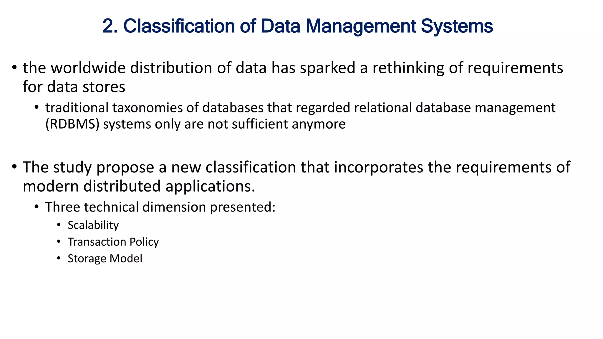 • the worldwide distribution of data has sparked a rethinking of requirements
for data stores
• traditional taxonomies of databases that regarded relational database management
(RDBMS) systems only are not sufficient anymore
• The study propose a new classification that incorporates the requirements of
modern distributed applications.
• Three technical dimension presented:
• Scalability
• Transaction Policy
• Storage Model
2. Classification of Data Management Systems
 