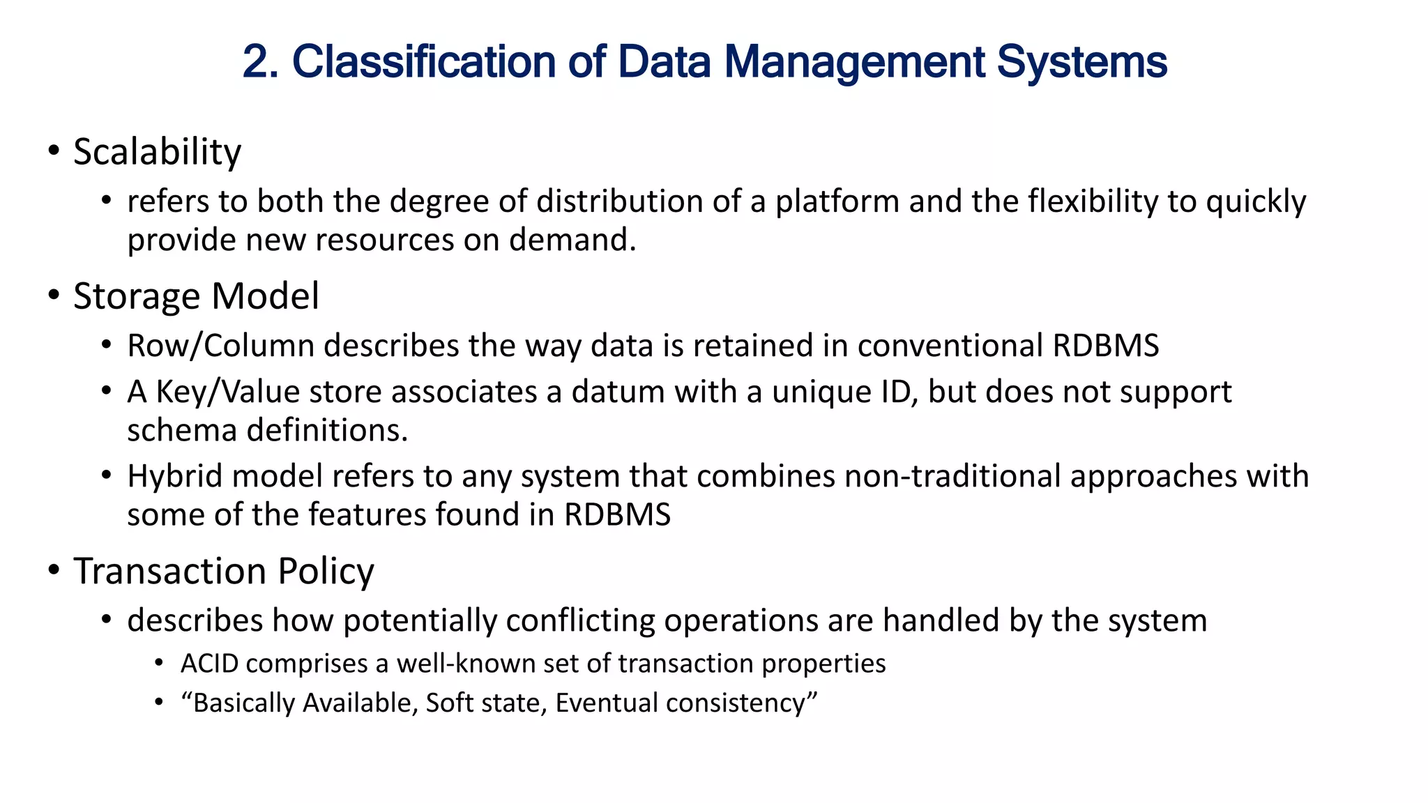 • Scalability
• refers to both the degree of distribution of a platform and the flexibility to quickly
provide new resources on demand.
• Storage Model
• Row/Column describes the way data is retained in conventional RDBMS
• A Key/Value store associates a datum with a unique ID, but does not support
schema definitions.
• Hybrid model refers to any system that combines non-traditional approaches with
some of the features found in RDBMS
• Transaction Policy
• describes how potentially conflicting operations are handled by the system
• ACID comprises a well-known set of transaction properties
• “Basically Available, Soft state, Eventual consistency”
2. Classification of Data Management Systems
 