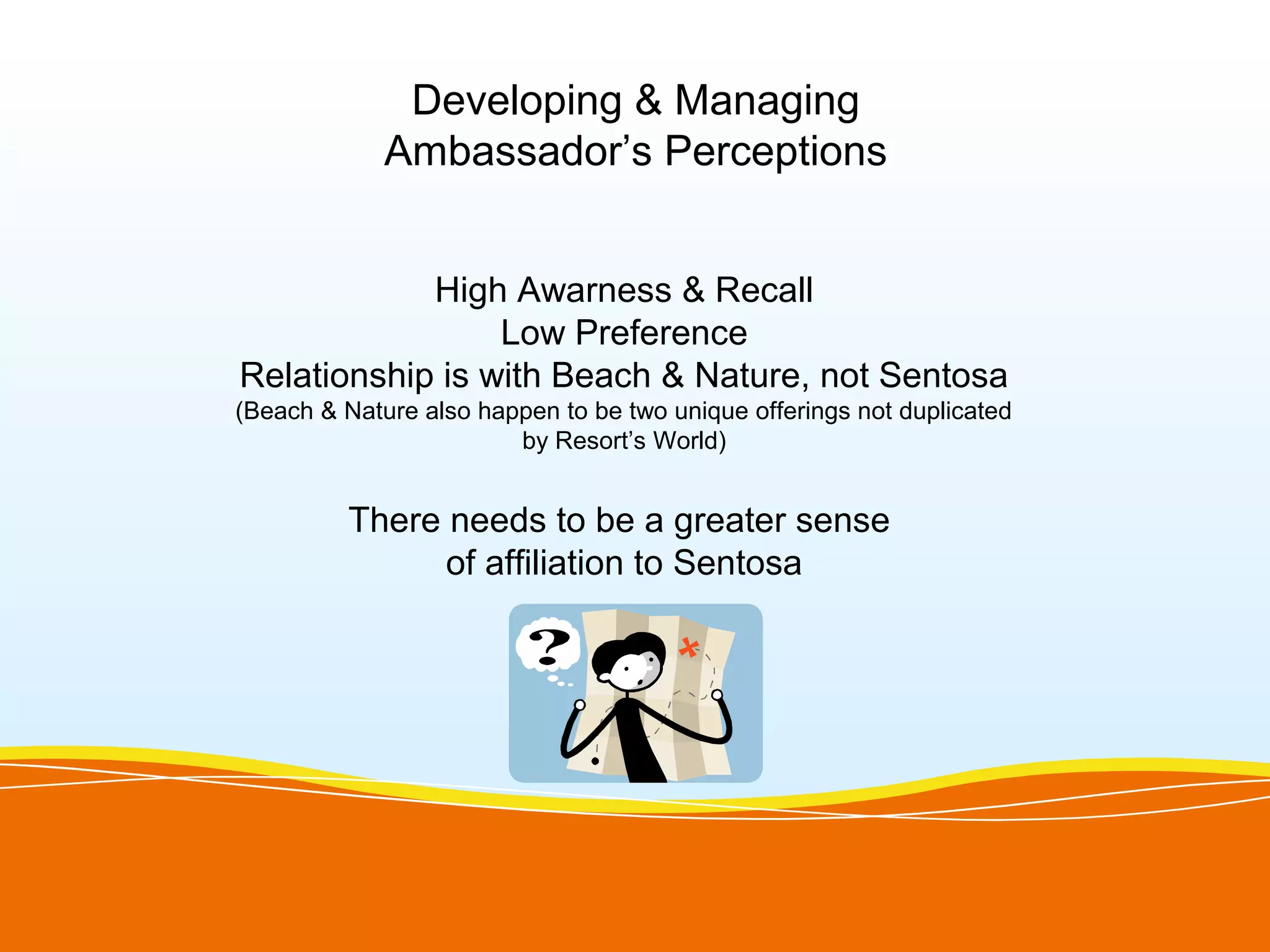 Developing & Managing
             Ambassador’s Perceptions


            High Awarness & Recall
                 Low Preference
Relationship is with Beach & Nature, not Sentosa
(Beach & Nature also happen to be two unique offerings not duplicated
                        by Resort’s World)


          There needs to be a greater sense
                of affiliation to Sentosa
 