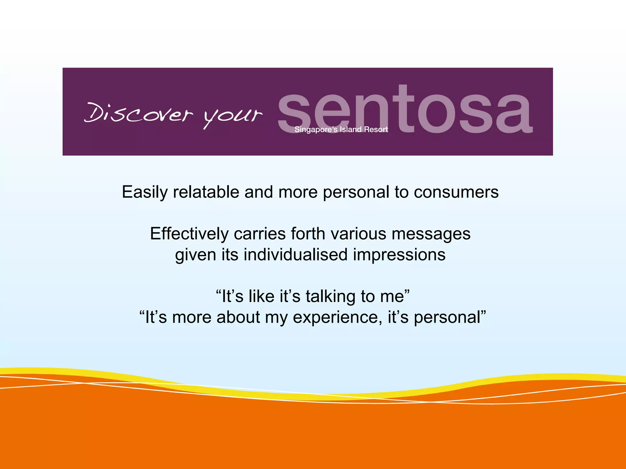 Easily relatable and more personal to consumers

   Effectively carries forth various messages
      given its individualised impressions

             “It’s like it’s talking to me”
  “It’s more about my experience, it’s personal”
 