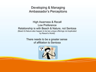 Developing & Managing
             Ambassador’s Perceptions


            High Awarness & Recall
                 Low Preference
Relationship is with Beach & Nature, not Sentosa
(Beach & Nature also happen to be two unique offerings not duplicated
                        by Resort’s World)


          There needs to be a greater sense
                of affiliation to Sentosa
 