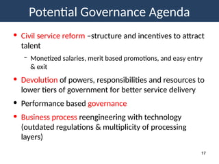 Potential Governance Agenda
17
• Civil service reform –structure and incentives to attract
talent
– Monetized salaries, merit based promotions, and easy entry
& exit
• Devolution of powers, responsibilities and resources to
lower tiers of government for better service delivery
• Performance based governance
• Business process reengineering with technology
(outdated regulations & multiplicity of processing
layers)
 