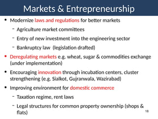 Markets & Entrepreneurship
18
• Modernize laws and regulations for better markets
– Agriculture market committees
– Entry of new investment into the engineering sector
– Bankruptcy law (legislation drafted)
• Deregulating markets e.g. wheat, sugar & commodities exchange
(under implementation)
• Encouraging innovation through incubation centers, cluster
strengthening (e.g. Sialkot, Gujranwala, Wazirabad)
• Improving environment for domestic commerce
– Taxation regime, rent laws
– Legal structures for common property ownership (shops &
flats)
 
