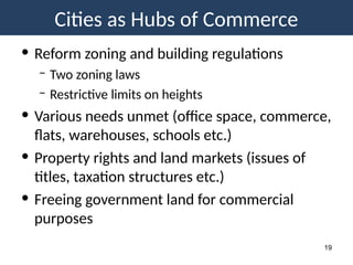 Cities as Hubs of Commerce
19
• Reform zoning and building regulations
– Two zoning laws
– Restrictive limits on heights
• Various needs unmet (office space, commerce,
flats, warehouses, schools etc.)
• Property rights and land markets (issues of
titles, taxation structures etc.)
• Freeing government land for commercial
purposes
 