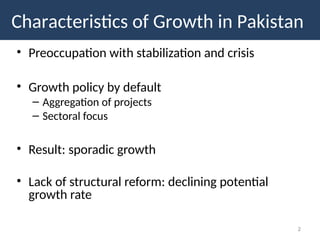 • Preoccupation with stabilization and crisis
• Growth policy by default
– Aggregation of projects
– Sectoral focus
• Result: sporadic growth
• Lack of structural reform: declining potential
growth rate
2
Characteristics of Growth in Pakistan
 