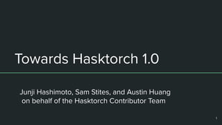 Towards Hasktorch 1.0
Junji Hashimoto, Sam Stites, and Austin Huang
on behalf of the Hasktorch Contributor Team
1
 