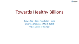 Towards Healthy Billions
Brown Bag – Gates Foundation – India
Chirantan Chatterjee | March 8 2018
Indian School of Business
 