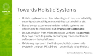 Connect. Collaborate. Accelerate.
Towards Holistic Systems
• Holistic systems have clear advantages in terms of reliability,
security, observability, manageability, sustainability, etc.
• Based on our experience to date, holistic systems are
challenging to implement but emphatically attainable
• Documentation from microprocessor vendors is essential;
they have much to gain by encouraging more enablement
software on their platforms!
• Oxide may represent the ﬁrst open, holistic server-side
system in the post-PC x86 era – but unlikely to be the last!
 