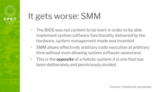 Connect. Collaborate. Accelerate.
It gets worse: SMM
• The BIOS was not content to be inert: in order to be able
implement system software functionality delivered by the
hardware, system management mode was invented
• SMM allows effectively arbitrary code execution at arbitrary
time without even allowing system software awareness
• This is the opposite of a holistic system: it is one that has
been deliberately and perniciously divided
 