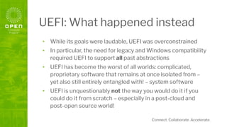 Connect. Collaborate. Accelerate.
UEFI: What happened instead
• While its goals were laudable, UEFI was overconstrained
• In particular, the need for legacy and Windows compatibility
required UEFI to support all past abstractions
• UEFI has become the worst of all worlds: complicated,
proprietary software that remains at once isolated from –
yet also still entirely entangled with! – system software
• UEFI is unquestionably not the way you would do it if you
could do it from scratch – especially in a post-cloud and
post-open source world!
 