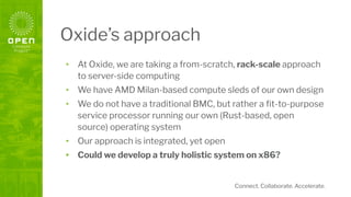 Connect. Collaborate. Accelerate.
Oxide’s approach
• At Oxide, we are taking a from-scratch, rack-scale approach
to server-side computing
• We have AMD Milan-based compute sleds of our own design
• We do not have a traditional BMC, but rather a ﬁt-to-purpose
service processor running our own (Rust-based, open
source) operating system
• Our approach is integrated, yet open
• Could we develop a truly holistic system on x86?
 